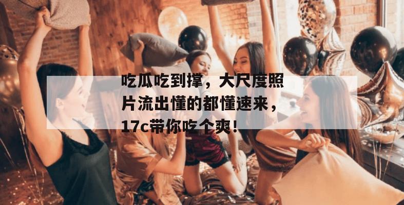 吃瓜吃到撑，大尺度照片流出懂的都懂速来，17c带你吃个爽！