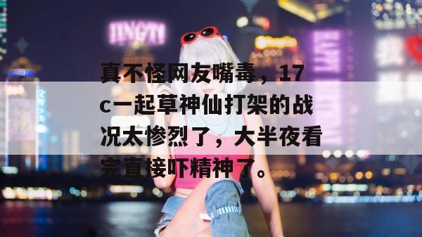真不怪网友嘴毒，17c一起草神仙打架的战况太惨烈了，大半夜看完直接吓精神了。