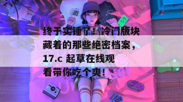 终于实锤了！冷门版块藏着的那些绝密档案，17.c 起草在线观看带你吃个爽！