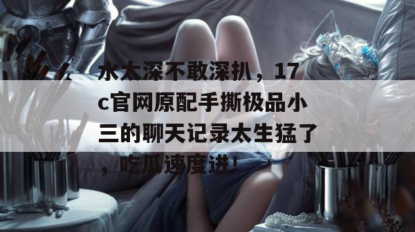 水太深不敢深扒，17c官网原配手撕极品小三的聊天记录太生猛了，吃瓜速度进！