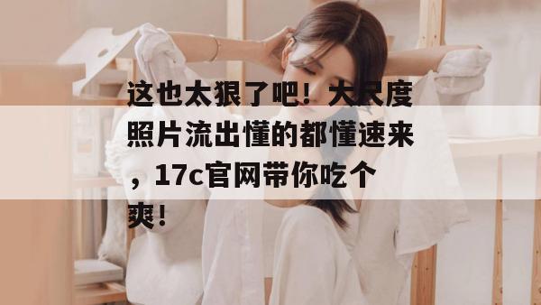这也太狠了吧！大尺度照片流出懂的都懂速来，17c官网带你吃个爽！