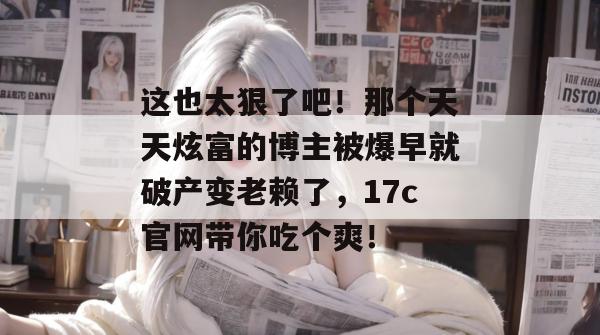 这也太狠了吧！那个天天炫富的博主被爆早就破产变老赖了，17c官网带你吃个爽！