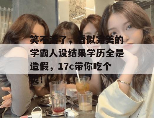 笑不活了，看似完美的学霸人设结果学历全是造假，17c带你吃个爽！
