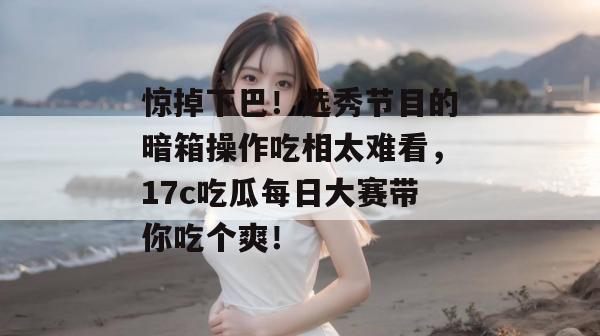 惊掉下巴！选秀节目的暗箱操作吃相太难看，17c吃瓜每日大赛带你吃个爽！