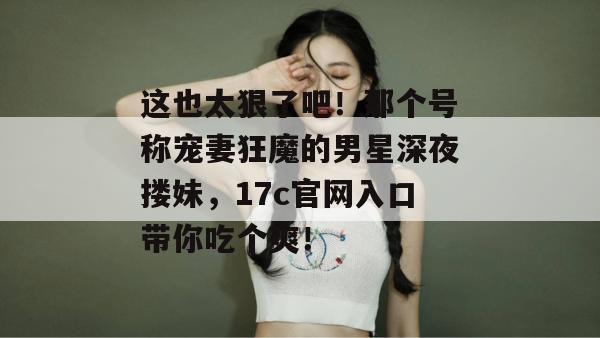 这也太狠了吧！那个号称宠妻狂魔的男星深夜搂妹，17c官网入口带你吃个爽！