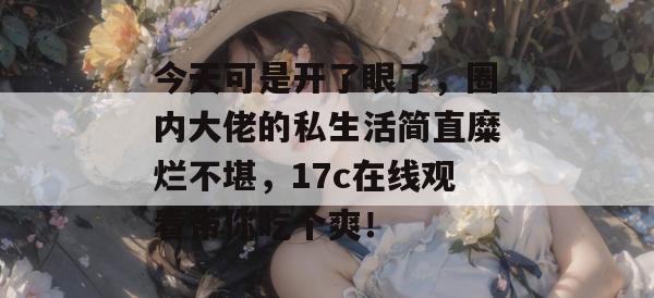 今天可是开了眼了，圈内大佬的私生活简直糜烂不堪，17c在线观看带你吃个爽！