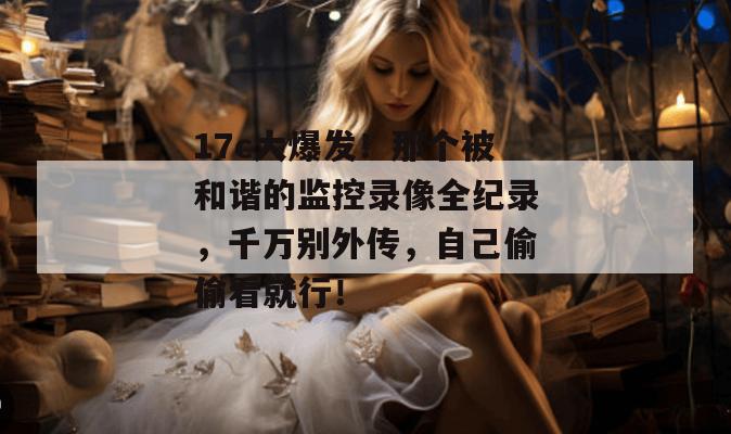 17c大爆发！那个被和谐的监控录像全纪录，千万别外传，自己偷偷看就行！