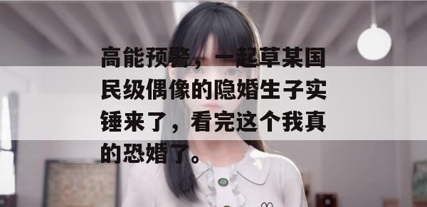 高能预警，一起草某国民级偶像的隐婚生子实锤来了，看完这个我真的恐婚了。