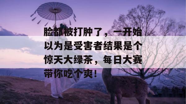 脸都被打肿了，一开始以为是受害者结果是个惊天大绿茶，每日大赛带你吃个爽！