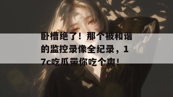 卧槽绝了！那个被和谐的监控录像全纪录，17c吃瓜带你吃个爽！