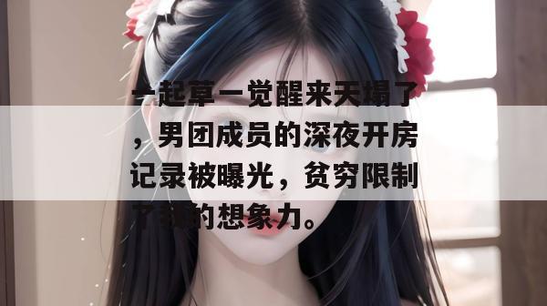 一起草一觉醒来天塌了，男团成员的深夜开房记录被曝光，贫穷限制了我的想象力。