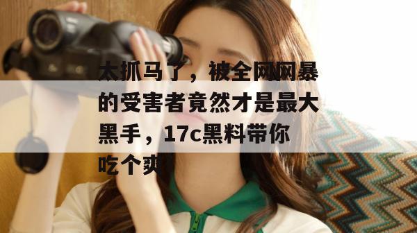 太抓马了，被全网网暴的受害者竟然才是最大黑手，17c黑料带你吃个爽！
