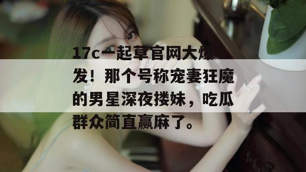 17c一起草官网大爆发！那个号称宠妻狂魔的男星深夜搂妹，吃瓜群众简直赢麻了。