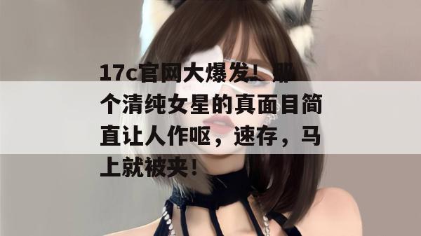17c官网大爆发！那个清纯女星的真面目简直让人作呕，速存，马上就被夹！