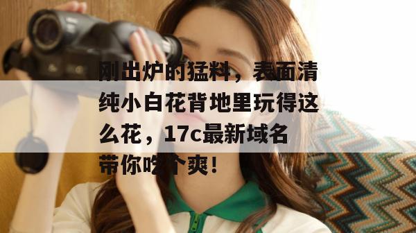 刚出炉的猛料，表面清纯小白花背地里玩得这么花，17c最新域名带你吃个爽！
