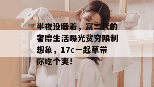 半夜没睡着，富二代的奢靡生活曝光贫穷限制想象，17c一起草带你吃个爽！