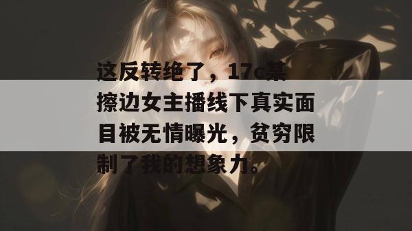 这反转绝了,17c某擦边女主播线下真实面目被无情曝光,贫穷限制了我的想象力。 这反转绝了,17c某擦边女主播线下真实面目被无情曝光,贫穷限制了我的想象力。
