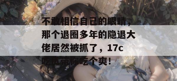 不敢相信自己的眼睛,那个退圈多年的隐退大佬居然被抓了,17c吃瓜带你吃个爽! 不敢相信自己的眼睛,那个退圈多年的隐退大佬居然被抓了,17c吃瓜带你吃个爽!