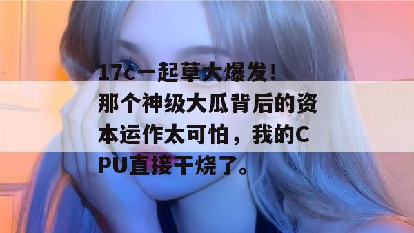 17c一起草大爆发!那个神级大瓜背后的资本运作太可怕,我的CPU直接干烧了。 17c一起草大爆发!那个神级大瓜背后的资本运作太可怕,我的CPU直接干烧了。