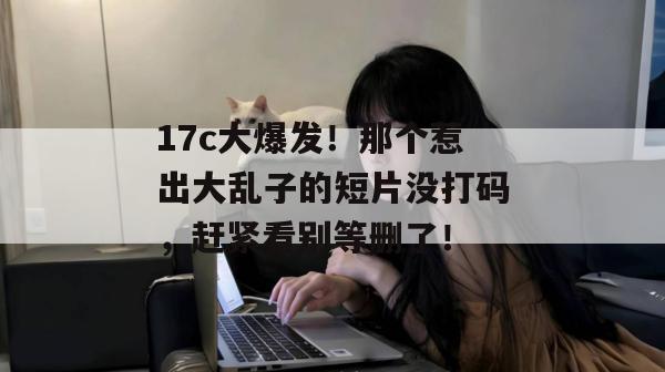 17c大爆发！那个惹出大乱子的短片没打码，赶紧看别等删了！