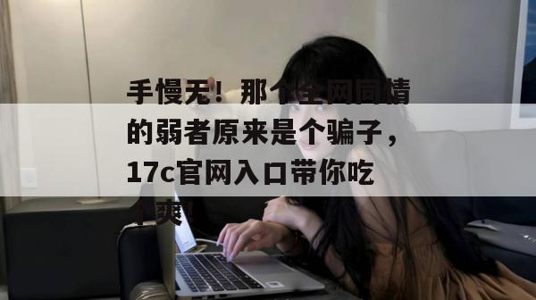 手慢无！那个全网同情的弱者原来是个骗子，17c官网入口带你吃个爽！