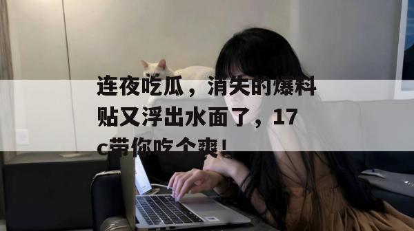 连夜吃瓜，消失的爆料贴又浮出水面了，17c带你吃个爽！