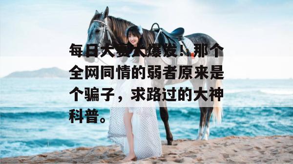每日大赛大爆发！那个全网同情的弱者原来是个骗子，求路过的大神科普。