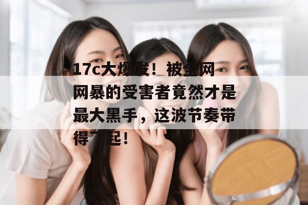 17c大爆发！被全网网暴的受害者竟然才是最大黑手，这波节奏带得飞起！