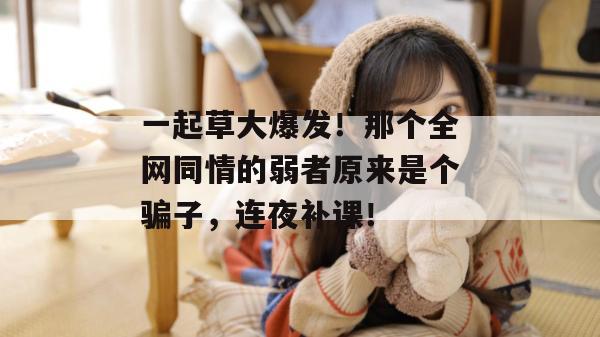 一起草大爆发!那个全网同情的弱者原来是个骗子,连夜补课! 一起草大爆发!那个全网同情的弱者原来是个骗子,连夜补课!