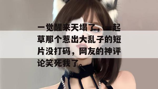 一觉醒来天塌了，一起草那个惹出大乱子的短片没打码，网友的神评论笑死我了。