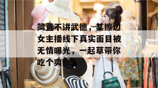 简直不讲武德，某擦边女主播线下真实面目被无情曝光，一起草带你吃个爽！