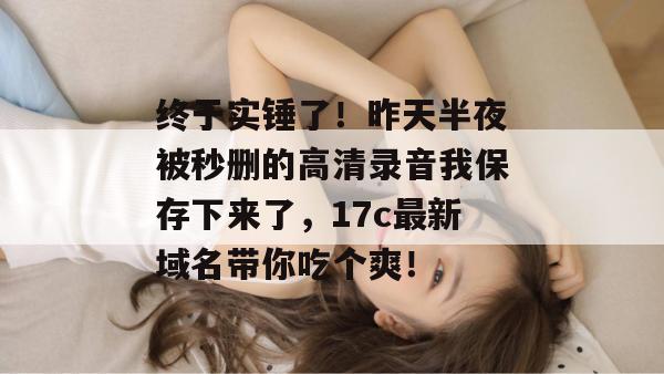 终于实锤了！昨天半夜被秒删的高清录音我保存下来了，17c最新域名带你吃个爽！