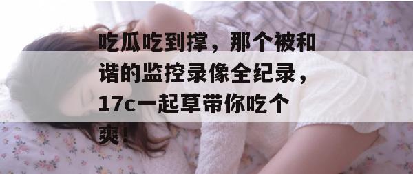 吃瓜吃到撑,那个被和谐的监控录像全纪录,17c一起草带你吃个爽! 吃瓜吃到撑,那个被和谐的监控录像全纪录,17c一起草带你吃个爽!
