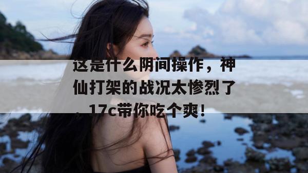 这是什么阴间操作，神仙打架的战况太惨烈了，17c带你吃个爽！