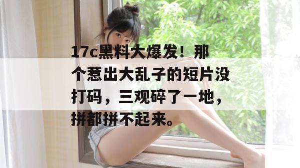 17c黑料大爆发！那个惹出大乱子的短片没打码，三观碎了一地，拼都拼不起来。