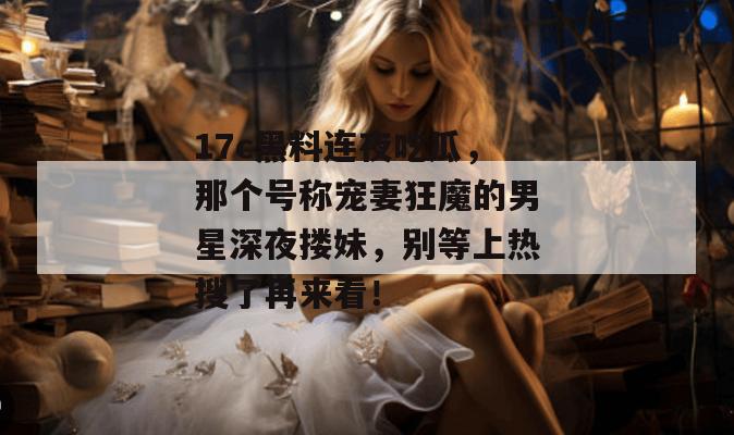17c黑料连夜吃瓜，那个号称宠妻狂魔的男星深夜搂妹，别等上热搜了再来看！