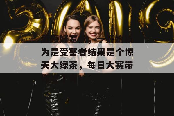 直接好家伙，一开始以为是受害者结果是个惊天大绿茶，每日大赛带你吃个爽！